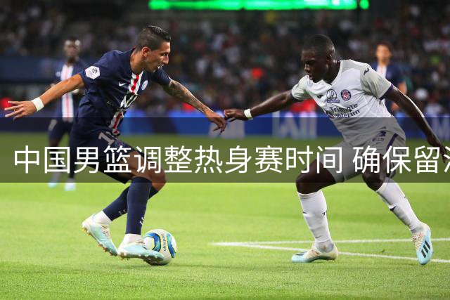中国男篮调整热身赛时间 确保留洋主力顺利归队备战